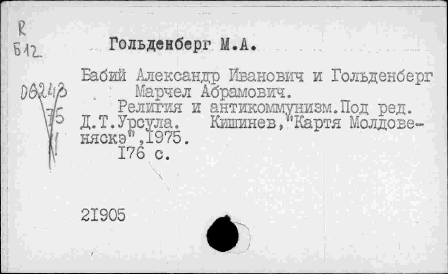 ﻿£
Ь42_
Гольденберг М.А.
Бабий Александр Иванович и Гольденберг Марчел Абрамович.
Религия и антикоммунизм.Под ред.
Д. Т. Урсула.	Кишине в, *’ Картя Молдове-
няска ,1975.
176 с.
21905